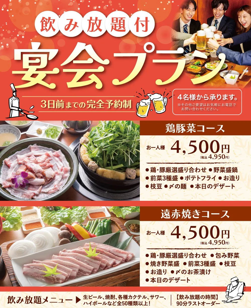 飲み放題付宴会プラン 3日前までの完全予約制 4名様から承ります。鶏豚菜コースお一人様 税込4,950円、遠赤焼きコースお一人様 税込4,950円。飲み放題90分ラストオーダー、生ビール・焼酎・各種カクテル・サワー・ハイボールなど全50種類以上!
